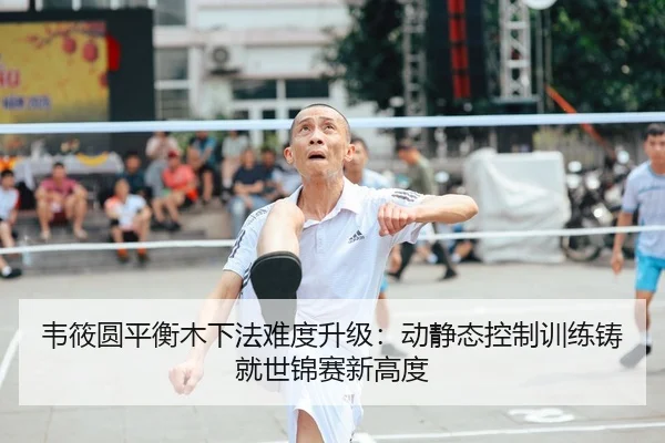 韦筱圆平衡木下法难度升级：动静态控制训练铸就世锦赛新高度