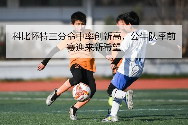 科比怀特三分命中率创新高，公牛队季前赛迎来新希望