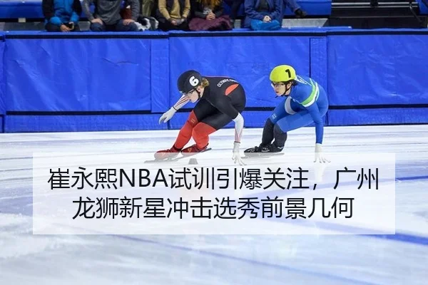 崔永熙NBA试训引爆关注，广州龙狮新星冲击选秀前景几何