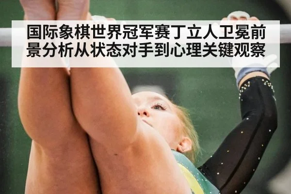 国际象棋世界冠军赛丁立人卫冕前景分析从状态对手到心理关键观察